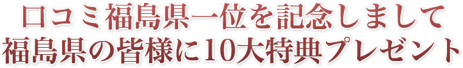 口コミ福島県一位を記念しまして福島県の皆様に10大特典プレゼント